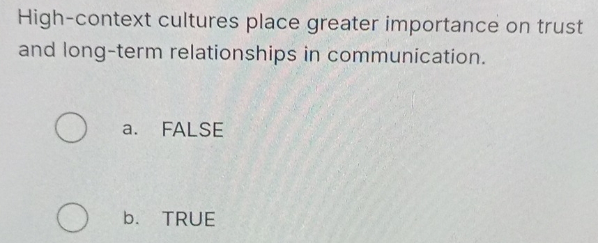 High-context cultures place greater importance on trust
and long-term relationships in communication.
a. FALSE
b. TRUE