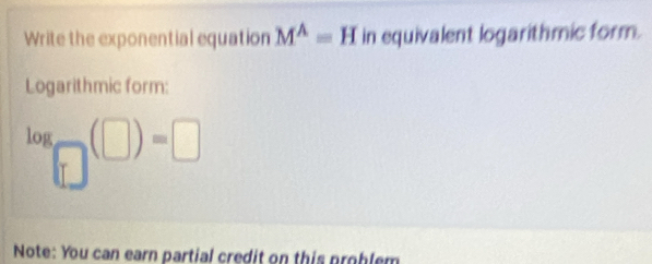 Write the exponential equation M^(wedge)=H in equivalent logarithmic form. 
Logarithmic form:
log _□ (□ )=□
Note: You can earn partial credit on this problem