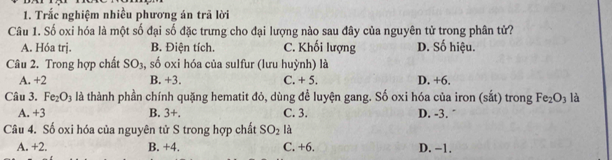 Trắc nghiệm nhiều phương án trã lời
Câu 1. Số oxi hóa là một số đại số đặc trưng cho đại lượng nào sau đây của nguyên tử trong phân tử?
A. Hóa trj. B. Điện tích. C. Khối lượng D. Số hiệu.
Câu 2. Trong hợp chất SO_3 , số oxi hóa của sulfur (lưu huỳnh) là
A. +2 B. +3. C. + 5. D. +6.
Câu 3. Fe_2O_3 là thành phần chính quặng hematit đỏ, dùng để luyện gang. Số oxi hóa của iron (sắt) trong Fe_2O_3 là
A. +3 B. 3+ C. 3. D. -3.
Câu 4. Số oxi hóa của nguyên tử S trong hợp chất SO_2 là
A. +2. B. +4. C. +6. D. −1.