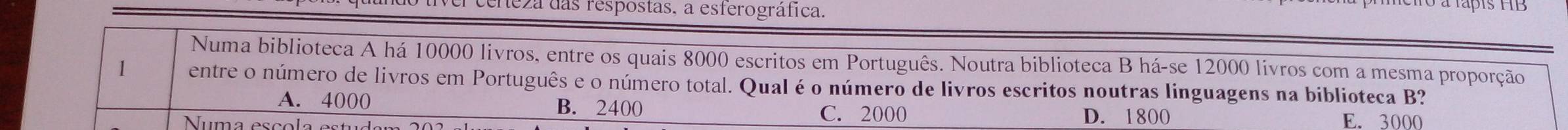 ceneza das respostas, a esferográfica.
Numa biblioteca A há 10000 livros, entre os quais 8000 escritos em Português. Noutra biblioteca B há-se 12000 livros com a mesma proporção
1 entre o número de livros em Português e o número total. Qual é o número de livros escritos noutras linguagens na biblioteca B?
A. 4000 B. 2400 D. 1800
C. 2000
Numa escola e E. 3000