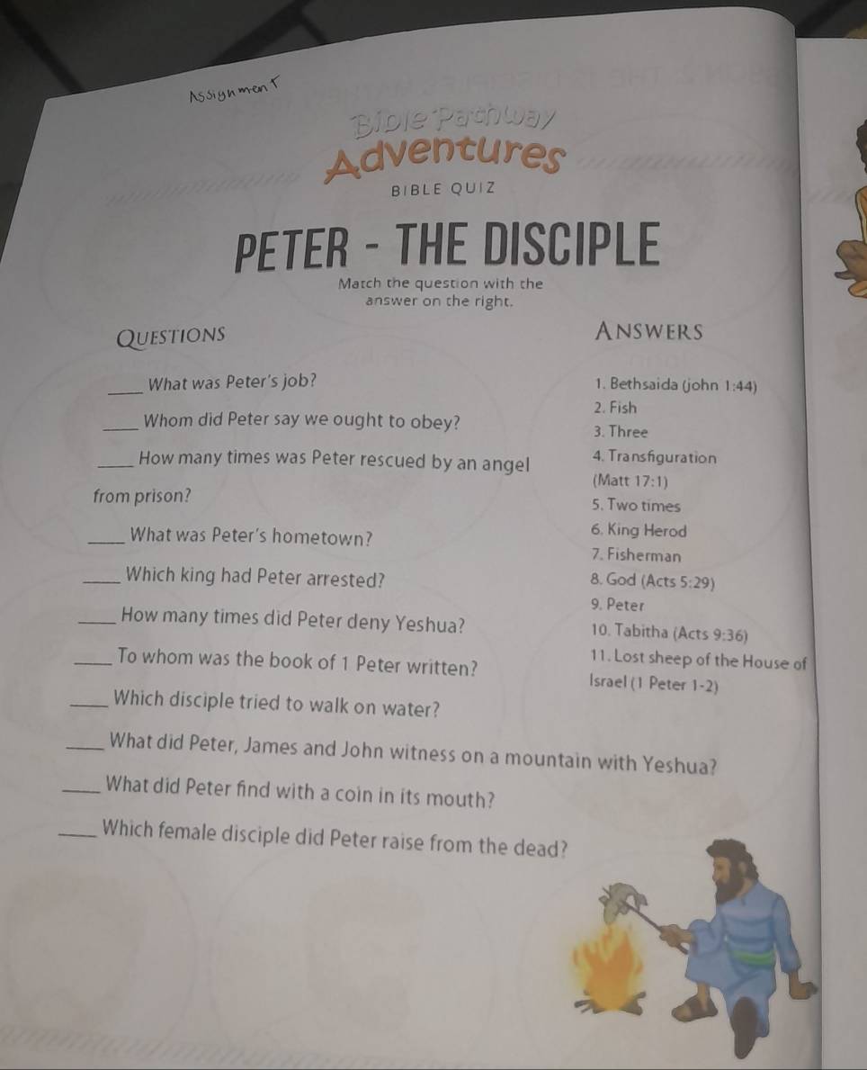 Assign men t 
Bible Pathway 
Adventures 
BIBLE QUIZ 
PETER - THE DISCIPLE 
Match the question with the 
answer on the right. 
Questions Answers 
_What was Peter's job? 1. Bethsaida (john 1:44)
2. Fish 
_Whom did Peter say we ought to obey? 
3. Three 
_How many times was Peter rescued by an angel 4. Transfiguration 
(Matt 17:1)
from prison? 5. Two times 
6. King Herod 
_What was Peter's hometown? 7. Fisherman 
_Which king had Peter arrested? 8. God (Acts 5:29)
9. Peter 
_How many times did Peter deny Yeshua? 10. Tabitha (Acts 9:36)
11. Lost sheep of the House of 
_To whom was the book of 1 Peter written? Israel (1 Peter 1-2) 
_Which disciple tried to walk on water? 
_What did Peter, James and John witness on a mountain with Yeshua? 
_What did Peter find with a coin in its mouth? 
_Which female disciple did Peter raise from the dead?