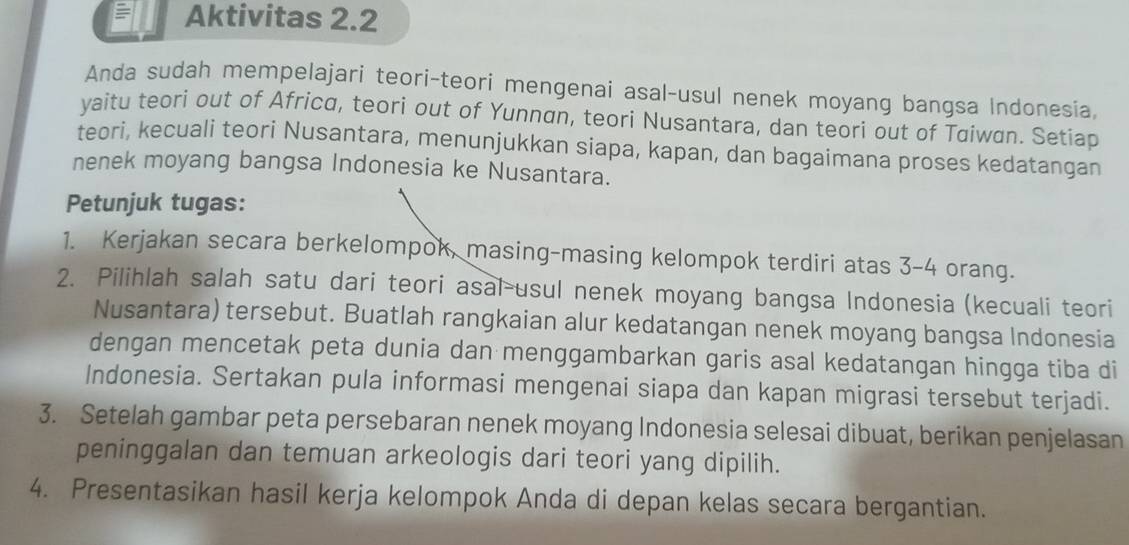 Aktivitas 2.2 
Anda sudah mempelajari teori-teori mengenai asal-usul nenek moyang bangsa Indonesia, 
yaitu teori out of Africa, teori out of Yunnan, teori Nusantara, dan teori out of Taiwan. Setiap 
teori, kecuali teori Nusantara, menunjukkan siapa, kapan, dan bagaimana proses kedatangan 
nenek moyang bangsa Indonesia ke Nusantara. 
Petunjuk tugas: 
1. Kerjakan secara berkelompok, masing-masing kelompok terdiri atas 3 - 4 orang. 
2. Pilihlah salah satu dari teori asal-usul nenek moyang bangsa Indonesia (kecuali teori 
Nusantara) tersebut. Buatlah rangkaian alur kedatangan nenek moyang bangsa Indonesia 
dengan mencetak peta dunia dan menggambarkan garis asal kedatangan hingga tiba di 
Indonesia. Sertakan pula informasi mengenai siapa dan kapan migrasi tersebut terjadi. 
3. Setelah gambar peta persebaran nenek moyang Indonesia selesai dibuat, berikan penjelasan 
peninggalan dan temuan arkeologis dari teori yang dipilih. 
4. Presentasikan hasil kerja kelompok Anda di depan kelas secara bergantian.