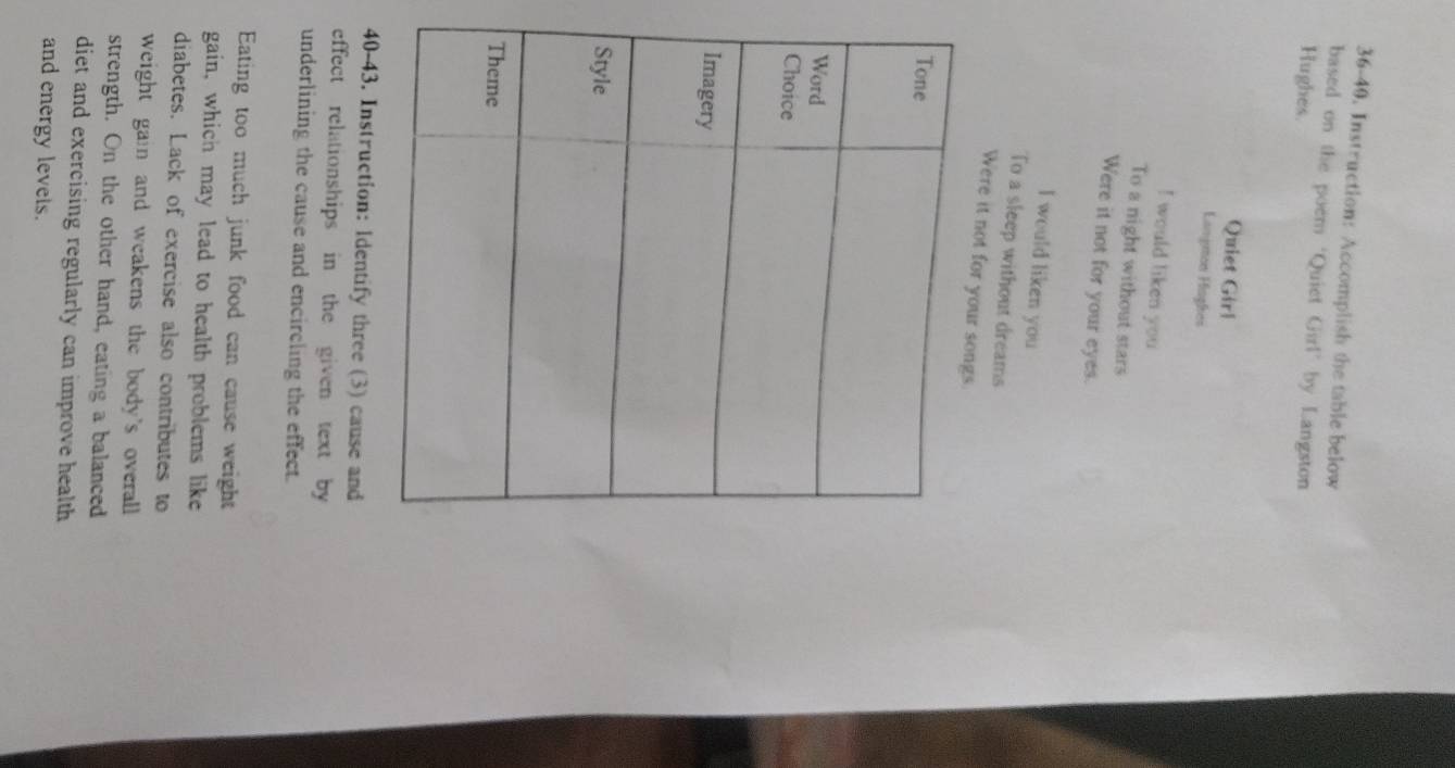 36-40. Instruction: Accomplish the table below 
based on the poem ‘Quiet Girl’ by Langston 
Hughes. 
Quiet Girl 
Langmon Hiaghes 
! would liken you 
To a night without stars 
Were it not for your eyes. 
I would liken you 
To a sleep without dreams 
Were it not for you 
40-43. Instruction: ldentify three (3) cause and 
effect relationships in the given text by 
underlining the cause and encircling the effect. 
Eating too much junk food can cause weight 
gain, which may lead to health problems like 
diabetes. Lack of exercise also contributes to 
weight gain and weakens the body's overall . 
strength. On the other hand, eating a balanced 
diet and exercising regularly can improve health 
and energy levels.