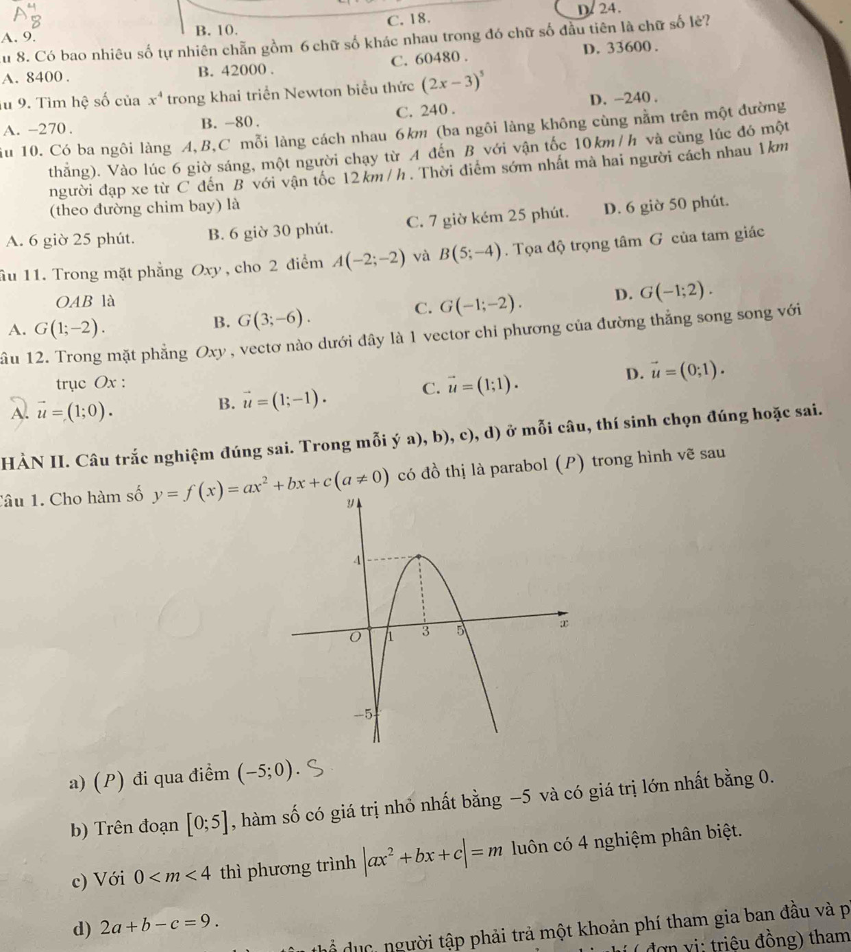 C. 18. D.24.
A. 9.
B. 10.
u 8. Có bao nhiêu số tự nhiên chẵn gồm 6 chữ số khác nhau trong đó chữ số đầu tiên là chữ số lẻ?
A. 8400 . B. 42000 . C. 60480 . D. 33600 .
lu 9. Tìm hệ số của x^4 trong khai triển Newton biểu thức (2x-3)^5
A. -270. B. -80 . C. 240 . D. -240 .
iu 10. Có ba ngôi làng A,B,C mỗi làng cách nhau 6km (ba ngôi làng không cùng nằm trên một đường
thẳng). Vào lúc 6 giờ sáng, một người chạy từ A đến B với vận tốc 10km / h và cùng lúc đó một
người đạp xe từ C đến B với vận tốc 12km /h . Thời điểm sớm nhất mà hai người cách nhau 1km
(theo đường chim bay) là
A. 6 giờ 25 phút. B. 6 giờ 30 phút. C. 7 giờ kém 25 phút. D. 6 giờ 50 phút.
ầu 11. Trong mặt phẳng Oxy , cho 2 điểm A(-2;-2) và B(5;-4). Tọa độ trọng tâm G của tam giác
OAB là D. G(-1;2).
A. G(1;-2).
B. G(3;-6).
C. G(-1;-2).
ầu 12. Trong mặt phẳng Oxy, vectơ nào dưới đây là 1 vector chi phương của đường thẳng song song với
trục Ox :
A. vector u=(1;0).
B. vector u=(1;-1). vector u=(1;1). D. vector u=(0;1).
C.
HÀN II. Câu trắc nghiệm đúng sai. Trong mỗi ý a), b), c), d) ở mỗi câu, thí sinh chọn đúng hoặc sai.
có đồ thị là parabol (P) trong hình vẽ sau
Tâu 1. Cho hàm số y=f(x)=ax^2+bx+c(a!= 0)
a) (P) đi qua điểm (-5;0)
b) Trên đoạn [0;5] , hàm số có giá trị nhỏ nhất bằng −5 và có giá trị lớn nhất bằng 0.
c) Với 0 thì phương trình |ax^2+bx+c|=m luôn có 4 nghiệm phân biệt.
d) 2a+b-c=9.
hổ dục người tập phải trả một khoản phí tham gia ban đầu và p
( ( đợ n vi: triêu đồng) tham