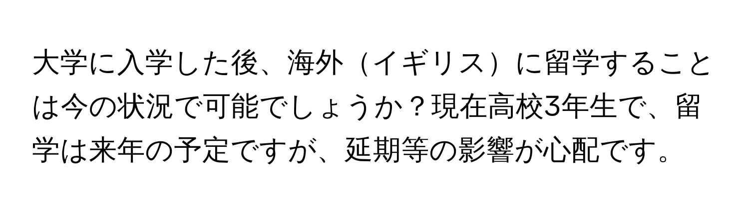 大学に入学した後、海外イギリスに留学することは今の状況で可能でしょうか？現在高校3年生で、留学は来年の予定ですが、延期等の影響が心配です。