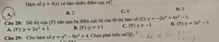 Hàm số y=f(x) có bao nhiêu điểm cực trị?
A. / l B. 2 C. 0 D. 3
Câu 28: Đồ thị của (P) nào qua ba điểm cực trị của đồ thị hàm số (C):y=-2x^4+4x^2-1.
A. (P): y=2x^2+1 B. (P): y=+1 C. (P):y=-1 D. (P):y=2x^2-1
Câu 29: Cho hàm số y=x^4-8x^2+4. Chọn phát biểu sai?