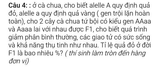 ở cà chua, cho biết alelle A quy định quả 
đỏ, alelle a quy định quả vàng ( gen trội lặn hoàn 
toàn), cho 2 cây cà chua tứ bội có kiểu gen AAaa 
và Aaaa lai với nhau được F1, cho biết quá trình 
giảm phân bình thường, các giao tử có sức sống 
và khả năng thụ tinh như nhau. Tỉ lệ quả đỏ ở đời
F1 là bao nhiêu %? ( thí sinh làm tròn đến hàng 
đơn vị)