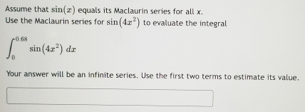 Assume that sin (x) equals its Maclaurin series for all x. 
Use the Maclaurin series for sin (4x^2) to evaluate the integral
∈t _0^((0.68)sin (4x^2))dx
Your answer will be an infinite series. Use the first two terms to estimate its value.