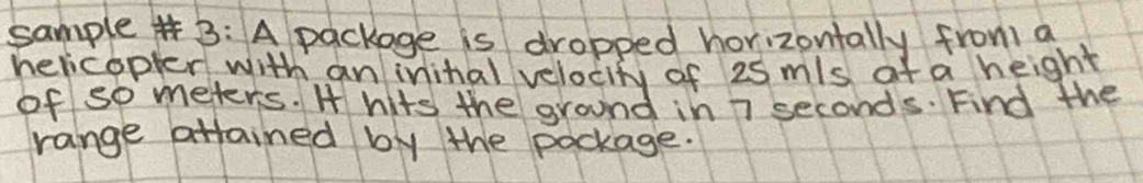 sample# B: A package is dropped horizontally from a 
hericopler with an inital velocity of 25 mls at a height 
of so meters. H hits the ground in 7 seconds. Find the 
range attained by the pockage.