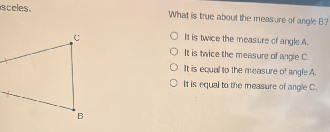 sceles. What is true about the measure of angle B?
It is twice the measure of angle A.
It is twice the measure of angle C.
It is equal to the measure of angle A.
It is equal to the measure of angle C.