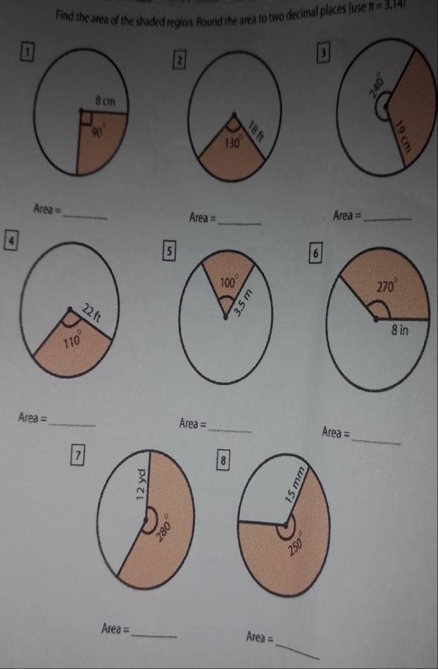 Find the area of the shaded region. Round the area to two decimal places (use π =3.14)
1
3
2
Area= _
Area= _
_ Area=
4
5
6
Area= _
_ Area=
_
Area=
7
8
Area= _
_
Area=