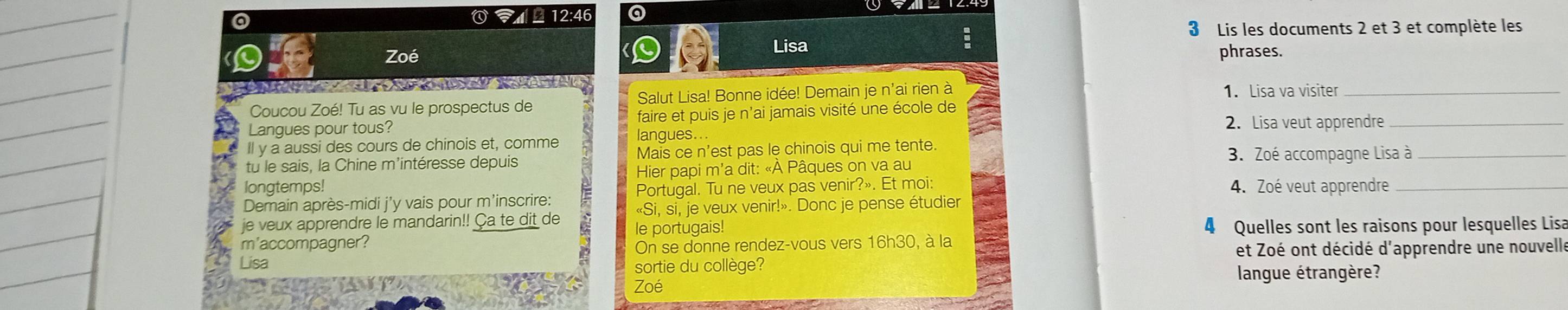 ×12:46 a 
3 Lis les documents 2 et 3 et complète les 
Lisa 
Zoé phrases. 

Coucou Zoé! Tu as vu le prospectus de Salut Lisa! Bonne idée! Demain je n'ai rien à 1. Lisa va visiter_ 
Langues pour tous? faire et puis je n’ai jamais visité une école de 
2. Lisa veut apprendre_ 
Il y a aussi des cours de chinois et, comme langues.. 
tu le sais, la Chine m'intéresse depuis Mais ce n'est pas le chinois qui me tente. 3. Zoé accompagne Lisa à_ 
longtemps! Hier papi m'a dit: «À Pâques on va au 
Demain après-midi j'y vais pour m'inscrire: Portugal. Tu ne veux pas venir?». Et moi: 4. Zoé veut apprendre_ 
je veux apprendre le mandarin!! Ça te dit de «Si, si, je veux venir!». Donc je pense étudier 
m'accompagner? le portugais! 4 Quelles sont les raisons pour lesquelles Lisa 
On se donne rendez-vous vers 16h30 , à la 
Lisa et Zoé ont décidé d'apprendre une nouvelle 
sortie du collège? langue étrangère? 
Zoé