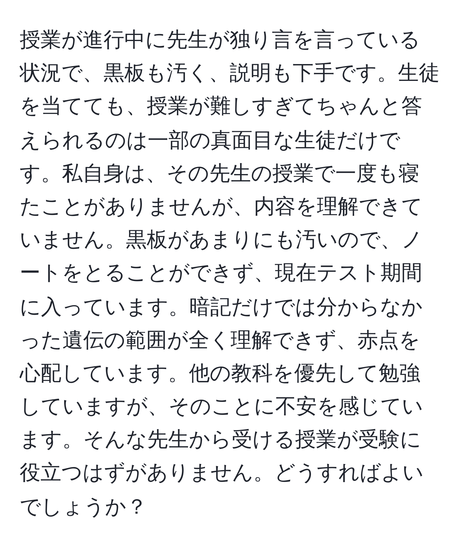 授業が進行中に先生が独り言を言っている状況で、黒板も汚く、説明も下手です。生徒を当てても、授業が難しすぎてちゃんと答えられるのは一部の真面目な生徒だけです。私自身は、その先生の授業で一度も寝たことがありませんが、内容を理解できていません。黒板があまりにも汚いので、ノートをとることができず、現在テスト期間に入っています。暗記だけでは分からなかった遺伝の範囲が全く理解できず、赤点を心配しています。他の教科を優先して勉強していますが、そのことに不安を感じています。そんな先生から受ける授業が受験に役立つはずがありません。どうすればよいでしょうか？