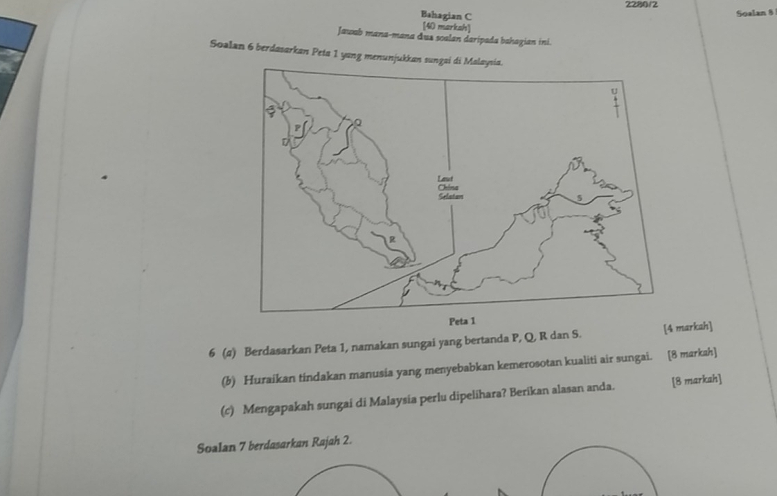 2280/2 
Bahagian C 
Soalan 8 
[40 marksh] 
Jawab mana-mana dus soalan daripada bahagian ini. 
Soalan 6 berdasarkan Peta 1 yang menunjukkan 
6 (a) Berdasarkan Peta 1, namakan sungai yang bertanda P, Q, R dan S. [arkah] 
(b) Huraikan tindakan manusia yang menyebabkan kemerosotan kualiti air sungai. [8 markah] 
(c) Mengapakah sungai di Malaysia perlu dipelihara? Berikan alasan anda. [8 markah] 
Soalan 7 berdasarkan Rajah 2.