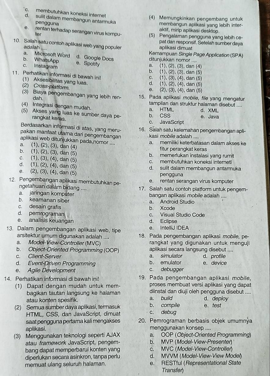 c. membutuhkan koneksi internet
(4) Memungkinkan pengembang untuk
d. sulit dalam membangun antarmuka
pengguna membangun aplikasi yang lebih inter-
aktif, mirip aplikasi desktop.
e. rentan terhadap serangan virus kompu- (5) Pengalaman pengguna yang lebih ce-
ter
pat dan responsif. Setelah sumber daya
10. Salah satu contoh aplikasi web yang populer
adalah ....
aplikasi dimuat
Kemampuan Single Page Application (SPA)
a. Microsoft Word d. Google Docs ditunjukkan nomor ....
b. WhatsApp e. Spotify
c. Instagram
a. (1), (2), (3), dan (4)
b. (1), (2), (3), dan (5)
11. Perhatikan informasi di bawah ini! c. (1), (3), (4), dan (5)
(1) Aksesibilitas yang luas. d. (1), (2), (4), dan (5)
(2) Cross-platform. e. (2), (3), (4), dan (5)
(3) Biaya pengembangan yang lebih ren- 15. Pada aplikasi mobile, file yang mengatur
dah.
tampilan dan struktur halaman disebut ....
(4) Integrasi dengan mudah. a. HTML d. XML
(5) Akses yang luas ke sumber daya pe- b. CSS e. Java
rangkat keras. c. JavaScript
Berdasarkan informasi di atas, yang meru- 16. Salah satu kelemahan pengembangan apli-
pakan manfaat utama dari pengembangan kasi mobile adalah ....
aplikasi web ditunjukkan pada nomor .... a. memiliki keterbatasan dalam akses ke
a. (1), (2), (3), dan (4) fitur perangkat keras
b. (1), (2), (3), dan (5) b. memerlukan instalasi yang rumi
c. (1), (3), (4), dan (5) c. membutuhkan koneksi internetl
d. (1), (2), (4), dan (5) d. sulit dalam membangun antarmuka
e. (2), (3), (4), dan (5) pengguna
12. Pengembangan aplikasi membutuhkan pe- e. rentan serangan virus komputer
ngetahuan dalam bidang .... 17. Salah satu contoh platform untuk pengem-
a. jaringan komputer bangan aplikasi mobile adalah ....
b. keamanan siber a. Android Studio
c. desain grafis b. Xcode
d. pemrograman c. Visual Studio Code
e. analisis keuangan d. Eclipse
13. Dalam pengembangan aplikasi web, tipe e. IntelliJ IDEA
arsitektur umum digunakan adalah .... 18. Pada pengembangan aplikasi mobile, pe-
a. Model-View-Controller (MVC) rangkat yang digunakan untuk menguji
b. Object-Oriented Programming (OOP) aplikasi secara langsung disebut ....
c. Client-Server a. simulator d. profile
d. Event-Driven Programming b. emulator e. device
e. Agile Development c. debugger
14. Perhatikan informasi di bawah ini! 19. Pada pengembangan aplikasi mobile,
(1) Dapat dengan mudah untuk mem- proses membuat versi aplikasi yang dapat
bagikan tautan langsung ke halaman diinstal dan diuji oleh pengguna disebut ....
atau konten spesifik. a. build d. deploy
(2) Semua sumber daya aplikasi, termasuk b. compile e. test
HTML, CSS, dan JavaScript, dimuat c. debug
saat pengguna pertama kali mengakses 20. Pemrograman berbasis objek umumnýa
aplikasi. menggunakan konsep ....
(3) Menggunakan teknologi seperti AJAX a. OOP (Object-Oriented Programming)
atau framework JavaScript, pengem- b. MVP (Model-View-Presenter)
bang dapat memperbarui konten yang c. MVC (Model-View-Controller)
diperlukan secara asinkron, tanpa perlu d. MVVM (Model-View-View Model)
memuat ulang seluruh halaman. e. RESTful (Representational State
Transfer)