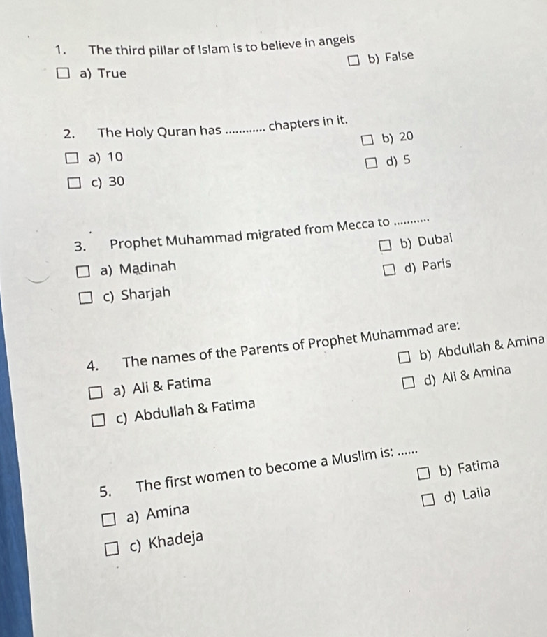 The third pillar of Islam is to believe in angels
b) False
a) True
2. The Holy Quran has _chapters in it.
b) 20
a) 10
d) 5
c) 30
3. Prophet Muhammad migrated from Mecca to_
b) Dubai
a) Madinah d) Paris
c) Sharjah
4. The names of the Parents of Prophet Muhammad are:
b) Abdullah & Amina
a) Ali & Fatima
d) Ali & Amina
c) Abdullah & Fatima
5. The first women to become a Muslim is: ......
a) Amina b) Fatima
c) Khadeja d) Laila