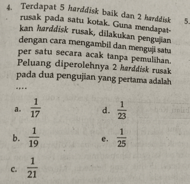 Terdapat 5 harddisk baik dan 2 harddisk 5.
rusak pada satu kotak. Guna mendapat-
kan harddisk rusak, dilakukan pengujian
dengan cara mengambil dan menguji satu
per satu secara acak tanpa pemulihan.
Peluang diperolehnya 2 harddisk rusak
pada dua pengujian yang pertama adalah
...
a.  1/17   1/23 
d.
b.  1/19   1/25 
e.
C.  1/21 