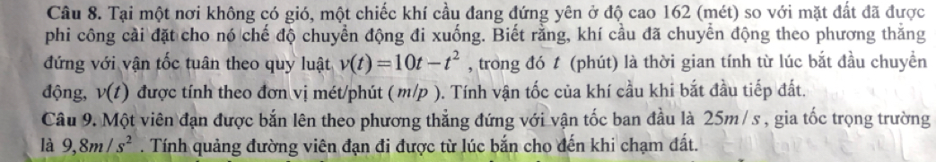 Tại một nơi không có gió, một chiếc khí cầu đang đứng yên ở độ cao 162 (mét) so với mặt đất đã được 
phi công cải đặt cho nó chế độ chuyển động đi xuống. Biết rằng, khí cầu đã chuyển động theo phương thăng 
đứng với vận tốc tuân theo quy luật v(t)=10t-t^2 , trong đó t (phút) là thời gian tính từ lúc bắt đầu chuyền 
động, v(t) được tính theo đơn vị mét/phút ( m/p ). Tính vận tốc của khí cầu khi bắt đầu tiếp đất. 
Câu 9. Một viên đạn được bắn lên theo phương thẳng đứng với vận tốc ban đầu là 25m /s , gia tốc trọng trường 
là 9, 8m/s^2. Tính quảng đường viên đạn đi được từ lúc bắn cho đến khi chạm đất.