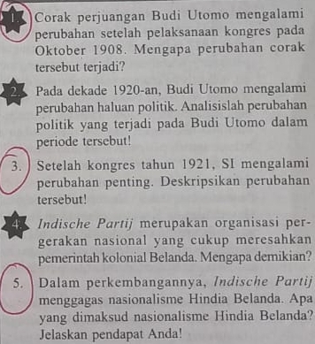 Corak perjuangan Budi Utomo mengalami 
perubahan setelah pelaksanaan kongres pada 
Oktober 1908. Mengapa perubahan corak 
tersebut terjadi? 
2 Pada dekade 1920-an, Budi Utomo mengalami 
perubahan haluan politik. Analisislah perubahan 
politik yang terjadi pada Budi Utomo dalam 
periode tersebut! 
3. ) Setelah kongres tahun 1921, SI mengalami 
perubahan penting. Deskripsikan perubahan 
tersebut! 
4.5 Indische Partij merupakan organisasi per- 
gerakan nasional yang cukup meresahkan 
pemerintah kolonial Belanda. Mengapa demikian? 
5. Dalam perkembangannya, Indische Partij 
menggagas nasionalisme Hindia Belanda. Apa 
yang dimaksud nasionalisme Hindia Belanda? 
Jelaskan pendapat Anda!