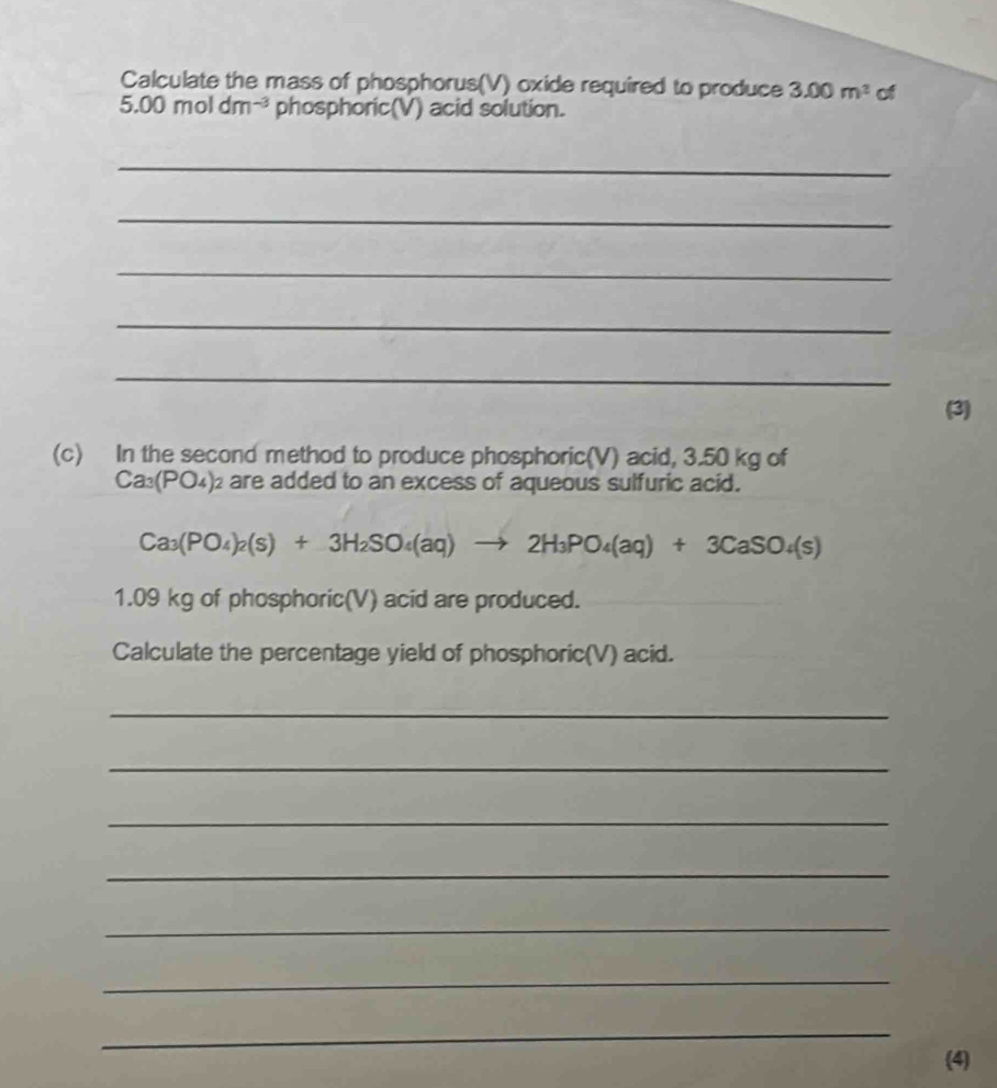 Calculate the mass of phosphorus(V) oxide required to produce 3.00m^2 of
5.00moldm^(-3) phosphoric(V) acid solution. 
_ 
_ 
_ 
_ 
_ 
(3) 
(c) In the second method to produce phosphoric(V) acid, 3.50 kg of
Ca_3(PO_4)_2 are added to an excess of aqueous sulfuric acid.
Ca_3(PO_4)_2(s)+3H_2SO_4(aq)to 2H_3PO_4(aq)+3CaSO_4(s)
1.09 kg of phosphoric(V) acid are produced. 
Calculate the percentage yield of phosphoric(V) acid. 
_ 
_ 
_ 
_ 
_ 
_ 
_ 
(4)