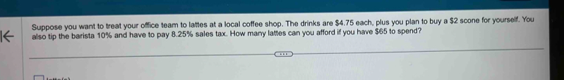 Suppose you want to treat your office team to lattes at a local coffee shop. The drinks are $4.75 each, plus you plan to buy a $2 scone for yourself. You 
also tip the barista 10% and have to pay 8.25% sales tax. How many lattes can you afford if you have $65 to spend?