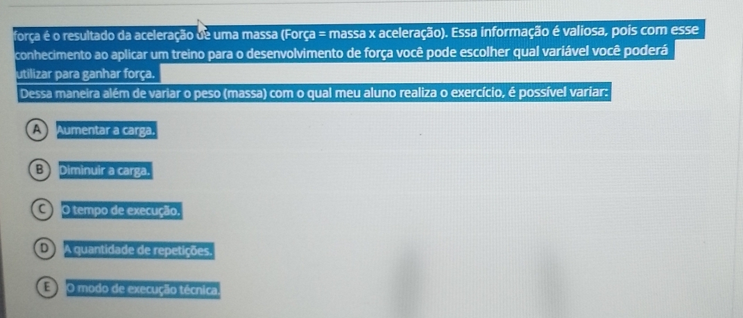 força é o resultado da aceleração de uma massa (Força = massa x aceleração). Essa informação é valiosa, pois com esse
conhecimento ao aplicar um treino para o desenvolvimento de força você pode escolher qual variável você poderá
utilizar para ganhar força.
Dessa maneira além de variar o peso (massa) com o qual meu aluno realiza o exercício, é possível variar:
A Aumentar a carga.
B Diminuir a carga.
C O tempo de execução,
D A quantidade de repetições.
E O modo de execução técnica