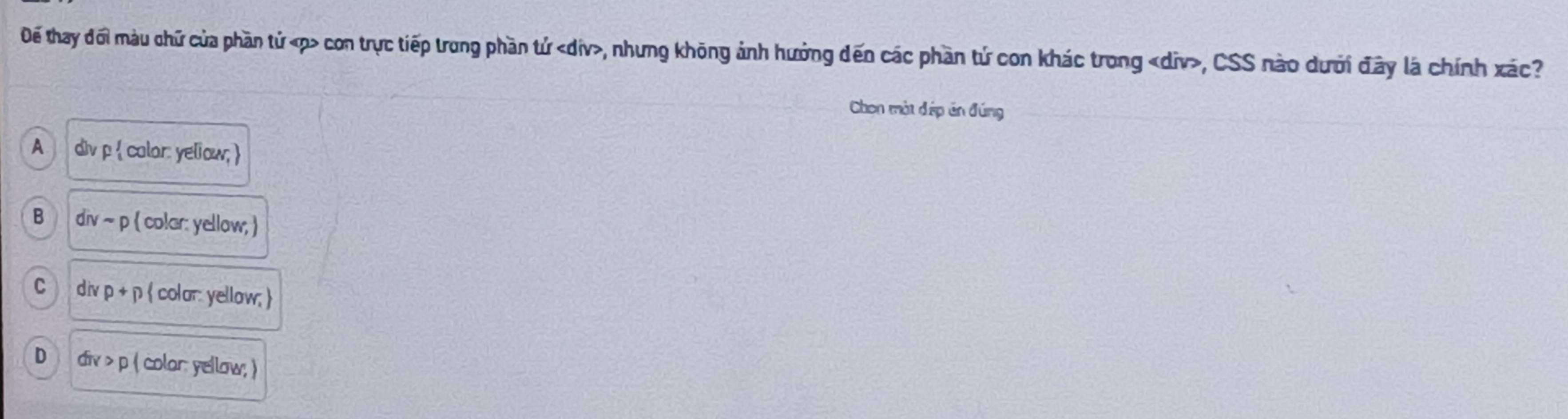 Đế thay đối màu chữ của phần tử « p con trực tiếp trong phần tử , nhưng không ảnh hưởng đến các phần tứ con khác trong «div>, CSS nào dưới đây là chính xác?
Chon một đép ăn đúng
A div p  calor: yeliow;
B divsim p  colar: yellow; 
C div p+p  color yellow;
D div>p ( colar: yellow; )