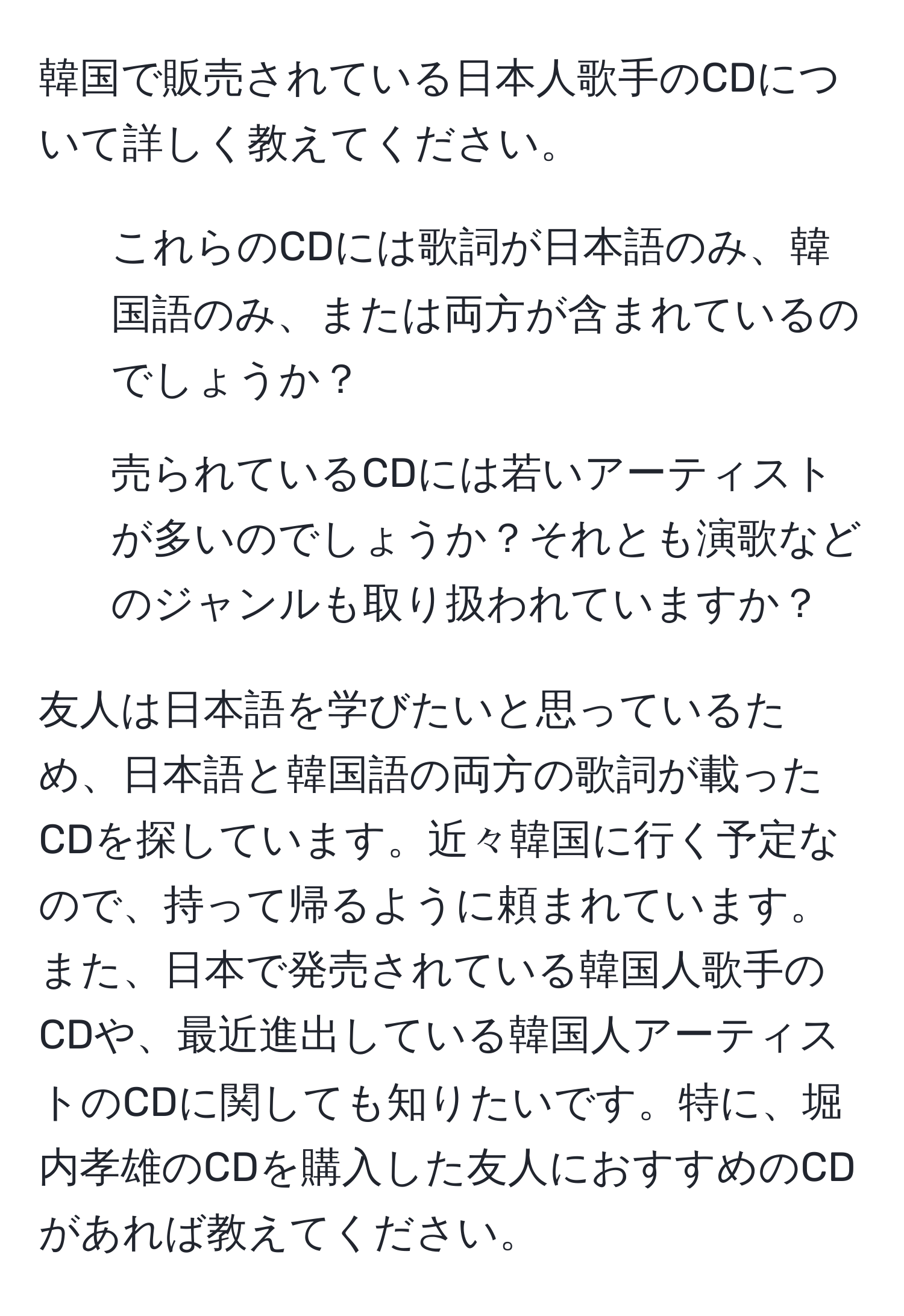 韓国で販売されている日本人歌手のCDについて詳しく教えてください。  
- これらのCDには歌詞が日本語のみ、韓国語のみ、または両方が含まれているのでしょうか？  
- 売られているCDには若いアーティストが多いのでしょうか？それとも演歌などのジャンルも取り扱われていますか？  

友人は日本語を学びたいと思っているため、日本語と韓国語の両方の歌詞が載ったCDを探しています。近々韓国に行く予定なので、持って帰るように頼まれています。また、日本で発売されている韓国人歌手のCDや、最近進出している韓国人アーティストのCDに関しても知りたいです。特に、堀内孝雄のCDを購入した友人におすすめのCDがあれば教えてください。