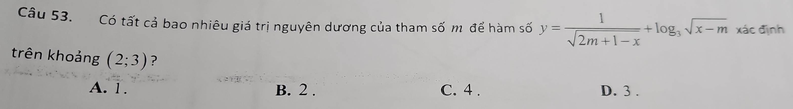 Có tất cả bao nhiêu giá trị nguyên dương của tham số m để hàm số y= 1/sqrt(2m+1-x) +log _3sqrt(x-m)xac định
trên khoảng (2;3) ?
A. 1. B. 2. C. 4. D. 3.