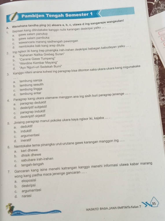 Pambijen Tengah Semester 1
A. Wenehana tandha ping (x) aksara a, b, c, utawa d ing sangarepe wangsulan!
1. Sepisan kang ditindakake kanggo nulis karangan deskripsi yaiku ... .
a. gawe salam panutup
b. gawe salam pambuka
c. wawancara marang sadhengah pawongan
d. nemtokake bab kang arep ditulis
2 Ing ngisor iki kang trep pinangka irah-irahan deskripsi babagan kabudayan yaiku ... .
a. 'Kahanan Nalika Grebeg Suran''
b. “Carane Gawe Tumpeng”
c. "Werdine Kembar Mayang"
d. “Ayo Nguri-uri Sedekah Bumi”
3. Kanggo niteni anane kohesi ing paragrap bisa ditonton saka ukara-ukara kang migunakake
a. tembung saroja
b. tembung sesulih
c. tembung lingga
d. tembung entar
4. Paragrap kang ukara utamane manggon ana ing sisih buri paragrap jenenge ... .
a. paragrap deduktif
b. deskriptif subjektif
c. paragrap induktif
d. deskriptif objektif
5. Jinising paragrap manut pokoke ukara kaya ngisor iki, kajaba ... .
a. deduktif
b. induktif
c. argumentasi
d. ineratif
6. Nemtokake tema pinangka urut-urutane gawe karangan manggon ing ... 
a. keri dhewe
b. dhisik dhewe
c. sabubare irah-irahan
d. tengah-tengah
7. Gancaran kang isine menehi katrangan kanggo menehi informasi utawa kabar marang
wong kang padha maca jenenge gancaran ... .
a. eksposisi
b. deskripsi
c. argumentasi
d. narasi
35
WASKITO BASA JAWA SMP/MTs Kelas 7