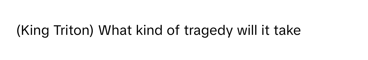 (King Triton) What kind of tragedy will it take-