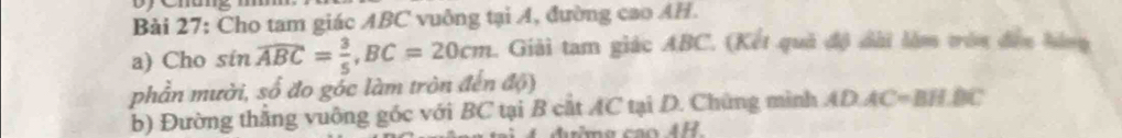 oy emang 
Bài 27: Cho tam giác ABC vuông tại A, đường cao AH. 
a) Cho sin overline ABC= 3/5 , BC=20cm. Giải tam giác ABC. (Kết quả độ dài làm tròn đền hàng 
phần mười, số đo góc làm tròn đến độ) 
b) Đường thắng vuông góc với BC tại B cắt AC tại D. Chứng mình ADAC=BH.BC
can4H