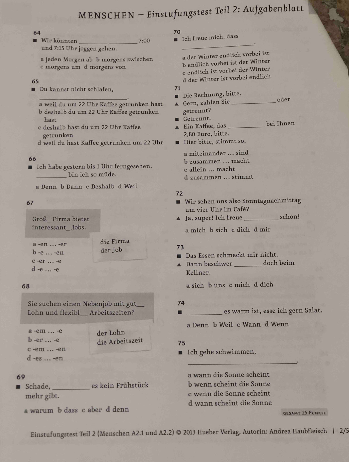 MENSCHEN - Einstufungstest Teil 2: Aufgabenblatt
64
70
Wir könnten _ 7:00
Ich freue mich, dass
_.
und 7:15 Uhr joggen gehen.
a jeden Morgen ab b morgens zwischen
a der Winter endlich vorbei ist
c morgens um d morgens von b endlich vorbei ist der Winter
65 c endlich ist vorbei der Winter
d der Winter ist vorbei endlich
Du kannst nicht schlafen.
71
. Die Rechnung, bitte.
a weil du um 22 Uhr Kaffee getrunken hast A Gern, zahlen Sie _oder
b deshalb du um 22 Uhr Kaffee getrunken getrennt?
hast Getrennt.
c deshalb hast du um 22 Uhr Kaffee A Ein Kaffee, das _bei Ihnen
getrunken 2,80 Euro, bitte.
d weil du hast Kaffee getrunken um 22 Uhr Hier bitte, stimmt so.
a miteinander ... sind
66
b zusammen .. macht
Ich habe gestern bis 1 Uhr ferngesehen.
c allein ... macht
_
bin ich so müde.
d zusammen ... stimmt
a Denn b Dann c Deshalb d Weil
72
67 Wir sehen uns also Sonntagnachmittag
um vier Uhr im Café?
Groß_ Firma bietet Ja, super! Ich freue _schon!
interessant_ Jobs.
a mich b sich c dich d mir
a -en ... -er die Firma
b -e … -en der Job 73
Das Essen schmeckt mir nicht.
c -er ... -e Dann beschwer _doch beim
d -e ... -e Kellner.
68
a sich b uns c mich d dich
Sie suchen einen Nebenjob mit gut_ 74
Lohn und flexibl_ Arbeitszeiten? . _es warm ist, esse ich gern Salat.
a Denn b Weil c Wann d Wenn
a -em ... -e der Lohn
b -er ... -e
die Arbeitszeit
75
c -em ... -en
Ich gehe schwimmen,
d -es .. -en
_.
69 a wann die Sonne scheint
Schade, _es kein Frühstück b wenn scheint die Sonne
mehr gibt. c wenn die Sonne scheint
d wann scheint die Sonne
a warum b dass c aber d denn
gesamt 25 Punkte
Einstufungstest Teil 2 (Menschen A2.1 und A2.2) © 2013 Hueber Verlag, Autorin: Andrea Haubfleisch | 2/5