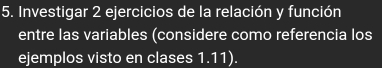 Investigar 2 ejercicios de la relación y función 
entre las variables (considere como referencia los 
ejemplos visto en clases 1.11).