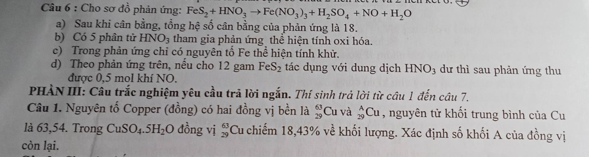 Cho sơ đồ phản ứng: FeS_2+HNO_3to Fe(NO_3)_3+H_2SO_4+NO+H_2O
a) Sau khi cân bằng, tổng hệ số cân bằng của phản ứng là 18. 
b) Có 5 phân tử HNO_3 tham gia phản ứng thể hiện tính oxi hóa. 
c) Trong phản ứng chỉ có nguyên tố Fe thể hiện tính khử. 
d) Theo phản ứng trên, nếu cho 12 gam FeS_2 tác dụng với dung dịch HNO_3 dư thì sau phản ứng thu 
được 0, 5 mol khí NO. 
PHÀN III: Câu trắc nghiệm yêu cầu trả lời ngắn. Thí sinh trả lời từ câu 1 đến câu 7. 
Câu 1. Nguyên tố Copper (đồng) có hai đồng vị bền là beginarrayr 63 29endarray Cu và _(29)^ACu , nguyên tử khối trung bình của Cu 
là 63,54. Trong CuSO_4.5H_2O đồng vị beginarrayr 63 29endarray Cu chiếm 18, 43% về khối lượng. Xác định số khối A của đồng vị 
còn lại.