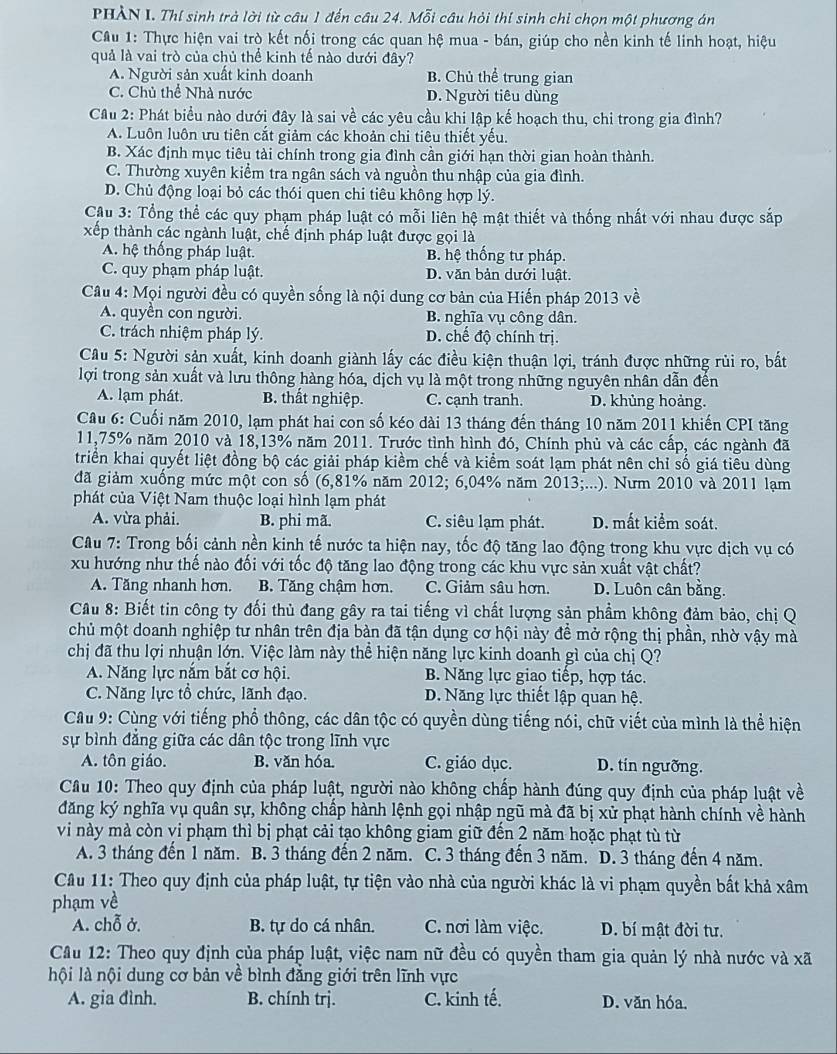 PHẢN I. Thí sinh trà lời từ câu 1 đến câu 24. Mỗi câu hỏi thí sinh chỉ chọn một phương án
Cầu 1: Thực hiện vai trò kết nối trong các quan hệ mua - bán, giúp cho nền kinh tế linh hoạt, hiệu
quả là vai trò của chủ thể kinh tế nào dưới đây?
A. Người sản xuất kinh doanh B. Chủ thể trung gian
C. Chủ thể Nhà nước D. Người tiêu dùng
Cầu 2: Phát biểu nào dưới đây là sai về các yêu cầu khi lập kế hoạch thu, chi trong gia đình?
A. Luôn luôn ưu tiên cắt giảm các khoản chi tiêu thiết yếu.
B. Xác định mục tiêu tài chính trong gia đình cần giới hạn thời gian hoàn thành.
C. Thường xuyên kiểm tra ngân sách và nguồn thu nhập của gia đình.
D. Chủ động loại bỏ các thói quen chi tiêu không hợp lý.
Cu 3: Tổng thể các quy phạm pháp luật có mỗi liên hệ mật thiết và thống nhất với nhau được sắp
xếp thành các ngành luật, chế định pháp luật được gọi là
A. hệ thống pháp luật. B. hệ thống tư pháp.
C. quy phạm pháp luật. D. văn bản dưới luật.
Câu 4: Mọi người đều có quyền sống là nội dung cơ bản của Hiến pháp 2013 về
A. quyền con người. B. nghĩa vụ công dân.
C. trách nhiệm pháp lý. D. chế độ chính trị.
Câu 5: Người sản xuất, kinh doanh giành lấy các điều kiện thuận lợi, tránh được những rùi ro, bắt
lợi trong sản xuất và lưu thông hàng hóa, dịch vụ là một trong những nguyên nhân dẫn đến
A. lạm phát. B. thất nghiệp. C. cạnh tranh. D. khủng hoàng.
Câu 6: Cuối năm 2010, lạm phát hai con số kéo dài 13 tháng đến tháng 10 năm 2011 khiến CPI tăng
11,75% năm 2010 và 18,13% năm 2011. Trước tình hình đó, Chính phủ và các cấp, các ngành đã
triển khai quyết liệt đồng bộ các giải pháp kiểm chế và kiểm soát lạm phát nên chỉ số giá tiêu dùng
đã giảm xuống mức một con số (6,81% năm 2012; 6,04% năm 2013;...). Nưm 2010 và 2011 lạm
phát của Việt Nam thuộc loại hình lạm phát
A. vừa phải. B. phi mã. C. siêu lạm phát. D. mất kiểm soát.
Câu 7: Trong bối cảnh nền kinh tế nước ta hiện nay, tốc độ tăng lao động trong khu vực dịch vụ có
xu hướng như thế nào đối với tốc độ tăng lao động trong các khu vực sản xuất vật chất?
A. Tăng nhanh hơn. B. Tăng chậm hơn. C. Giảm sâu hơn. D. Luôn cân bằng.
Cầu 8: Biết tin công ty đối thủ đang gây ra tai tiếng vì chất lượng sản phẩm không đảm bảo, chị Q
chủ một doanh nghiệp tư nhân trên địa bàn đã tận dụng cơ hội này đề mở rộng thị phần, nhờ vậy mà
chị đã thu lợi nhuận lớn. Việc làm này thể hiện năng lực kinh doanh gì của chị Q?
A. Năng lực nắm bắt cơ hội. B. Năng lực giao tiếp, hợp tác.
C. Năng lực tổ chức, lãnh đạo. D. Năng lực thiết lập quan hệ.
Cầu 9: Cùng với tiếng phổ thông, các dân tộc có quyền dùng tiếng nói, chữ viết của mình là thể hiện
sự bình đẳng giữa các dân tộc trong lĩnh vực
A. tôn giáo. B. văn hóa. C. giáo dục. D. tin ngưỡng.
Cầu 10: Theo quy định của pháp luật, người nào không chấp hành đúng quy định của pháp luật về
đăng ký nghĩa vụ quân sự, không chấp hành lệnh gọi nhập ngũ mà đã bị xử phạt hành chính về hành
vi này mà còn vi phạm thì bị phạt cải tạo không giam giữ đến 2 năm hoặc phạt tù từ
A. 3 tháng đến 1 năm. B. 3 tháng đến 2 năm. C. 3 tháng đến 3 năm. D. 3 tháng đến 4 năm.
Cầu 11: Theo quy định của pháp luật, tự tiện vào nhà của người khác là vi phạm quyền bất khả xâm
phạm về
A. chỗ ở. B. tự do cá nhân. C. nơi làm việc. D. bí mật đời tư.
Cầu 12: Theo quy định của pháp luật, việc nam nữ đều có quyền tham gia quản lý nhà nước và xã
lội là nội dung cơ bản về bình đẳng giới trên lĩnh vực
A. gia đình. B. chính trị. C. kinh tế. D. văn hóa,