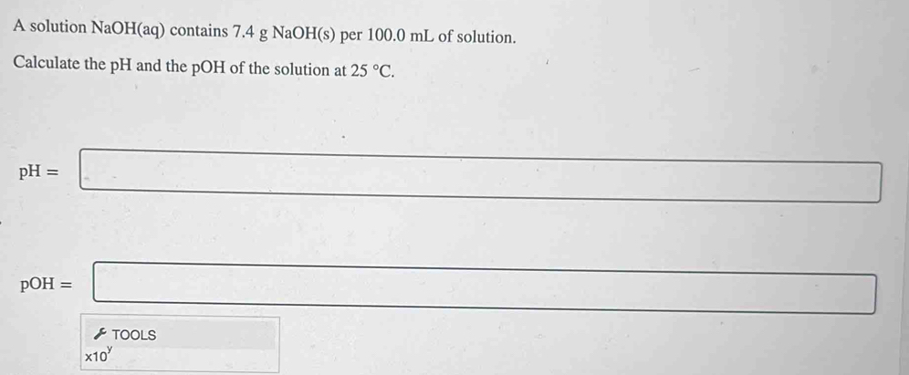 A solution NaOH(aq) contains 7.4 g NaOH(s) per 100.0 mL of solution. 
Calculate the pH and the pOH of the solution at 25°C.
pH=□ □ 
_ 
pOH=□ □
□ * T00LS * 10^(□) x_1(x_2=-x_3 □ 
x-