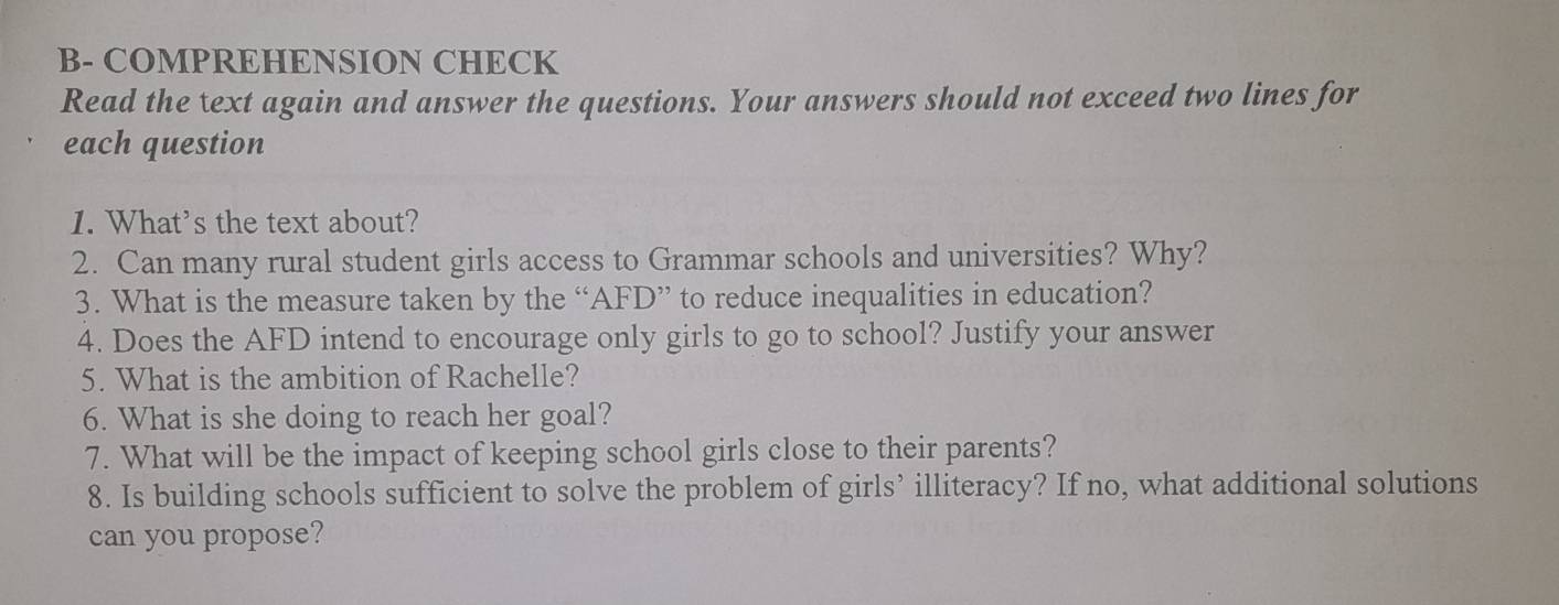 B- COMPREHENSION CHECK 
Read the text again and answer the questions. Your answers should not exceed two lines for 
each question 
1. What's the text about? 
2. Can many rural student girls access to Grammar schools and universities? Why? 
3. What is the measure taken by the “AFD” to reduce inequalities in education? 
4. Does the AFD intend to encourage only girls to go to school? Justify your answer 
5. What is the ambition of Rachelle? 
6. What is she doing to reach her goal? 
7. What will be the impact of keeping school girls close to their parents? 
8. Is building schools sufficient to solve the problem of girls’ illiteracy? If no, what additional solutions 
can you propose?