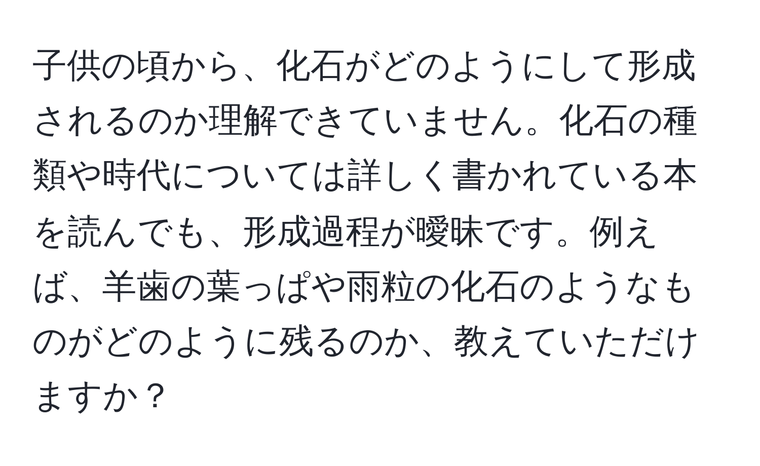 子供の頃から、化石がどのようにして形成されるのか理解できていません。化石の種類や時代については詳しく書かれている本を読んでも、形成過程が曖昧です。例えば、羊歯の葉っぱや雨粒の化石のようなものがどのように残るのか、教えていただけますか？