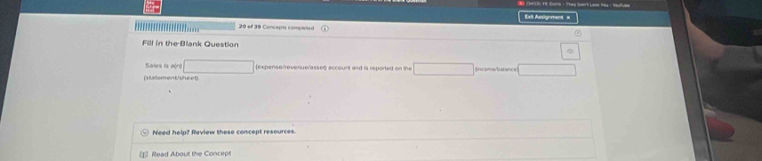 Cors - They Dart Love Hy : Nat 
Exit Assignment = 
30 of 39 Concepts completed 
Fill in the Blank Question 
Sales is e(n) expensenevenue/asset) account and is reported on the 
(statement/sheet) 
Need help? Review these concept resources. 
* Read About the Concept