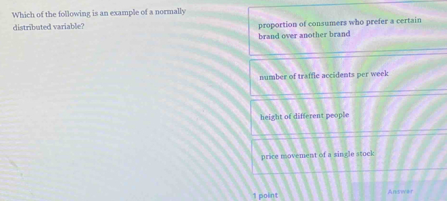 Which of the following is an example of a normally
distributed variable?
proportion of consumers who prefer a certain
brand over another brand
number of traffic accidents per week
height of different people
price movement of a single stock
1 point Answer