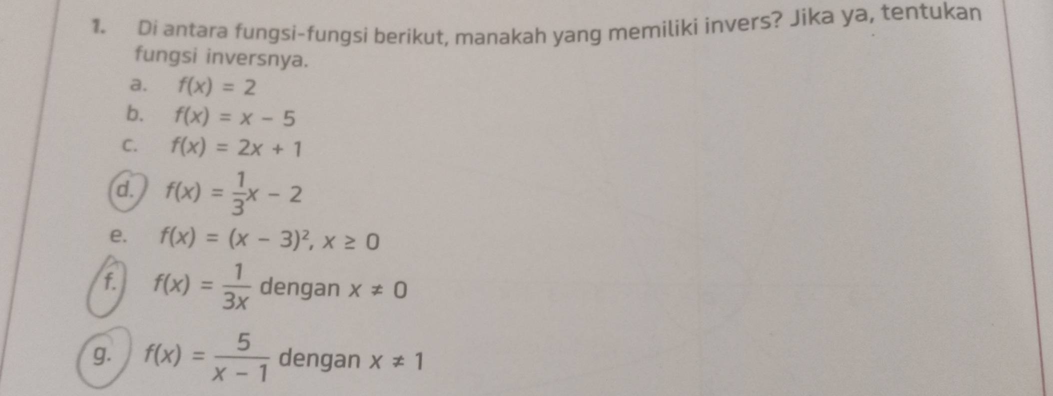 Di antara fungsi-fungsi berikut, manakah yang memiliki invers? Jika ya, tentukan 
fungsi inversnya. 
a. f(x)=2
b. f(x)=x-5
C. f(x)=2x+1
d. f(x)= 1/3 x-2
e. f(x)=(x-3)^2, x≥ 0
f. f(x)= 1/3x  dengan x!= 0
g. f(x)= 5/x-1  dengan x!= 1