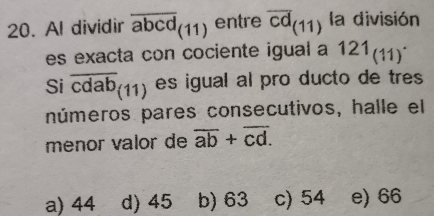 Al dividir overline abcd(11) entre overline cd(11) la división
es exacta con cociente igual a 121_((11))^. 
Si overline cdab_(11) es igual al pro ducto de tres
números pares consecutivos, halle el
menor valor de overline ab+overline cd.
a) 44 d) 45 b) 63 c) 54 e) 66