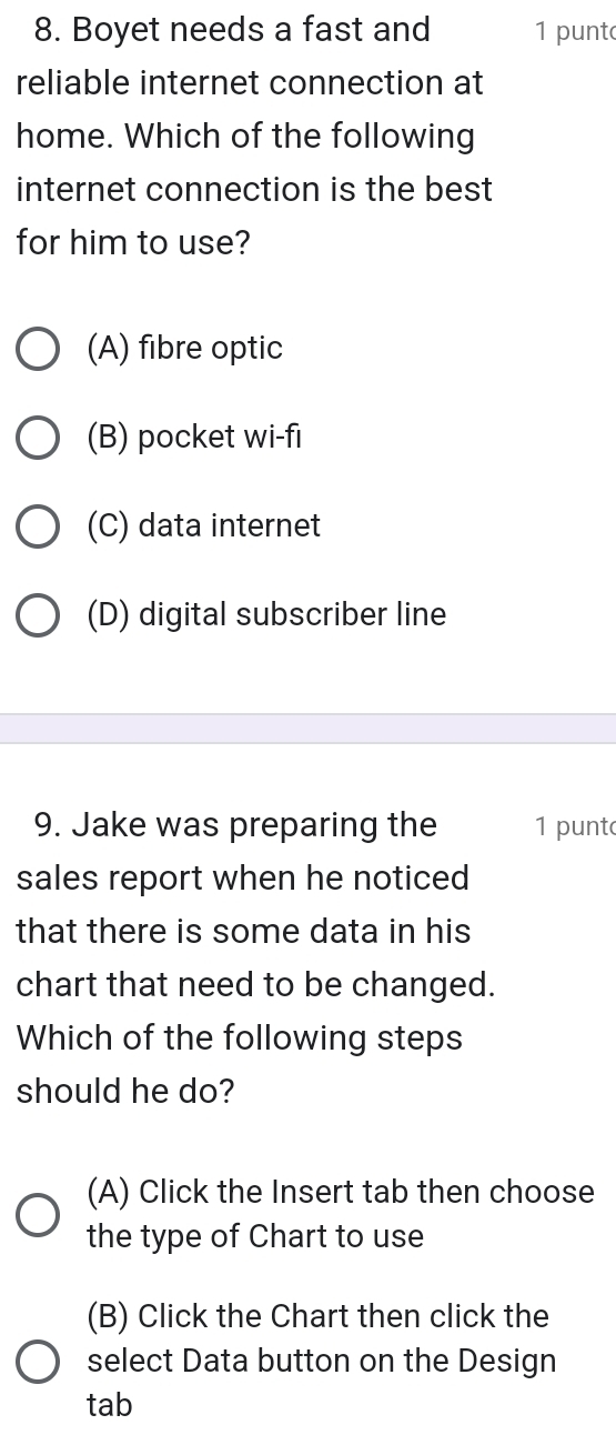 Boyet needs a fast and 1 punt
reliable internet connection at
home. Which of the following
internet connection is the best
for him to use?
(A) fibre optic
(B) pocket wi-fi
(C) data internet
(D) digital subscriber line
9. Jake was preparing the 1 punt
sales report when he noticed
that there is some data in his
chart that need to be changed.
Which of the following steps
should he do?
(A) Click the Insert tab then choose
the type of Chart to use
(B) Click the Chart then click the
select Data button on the Design
tab