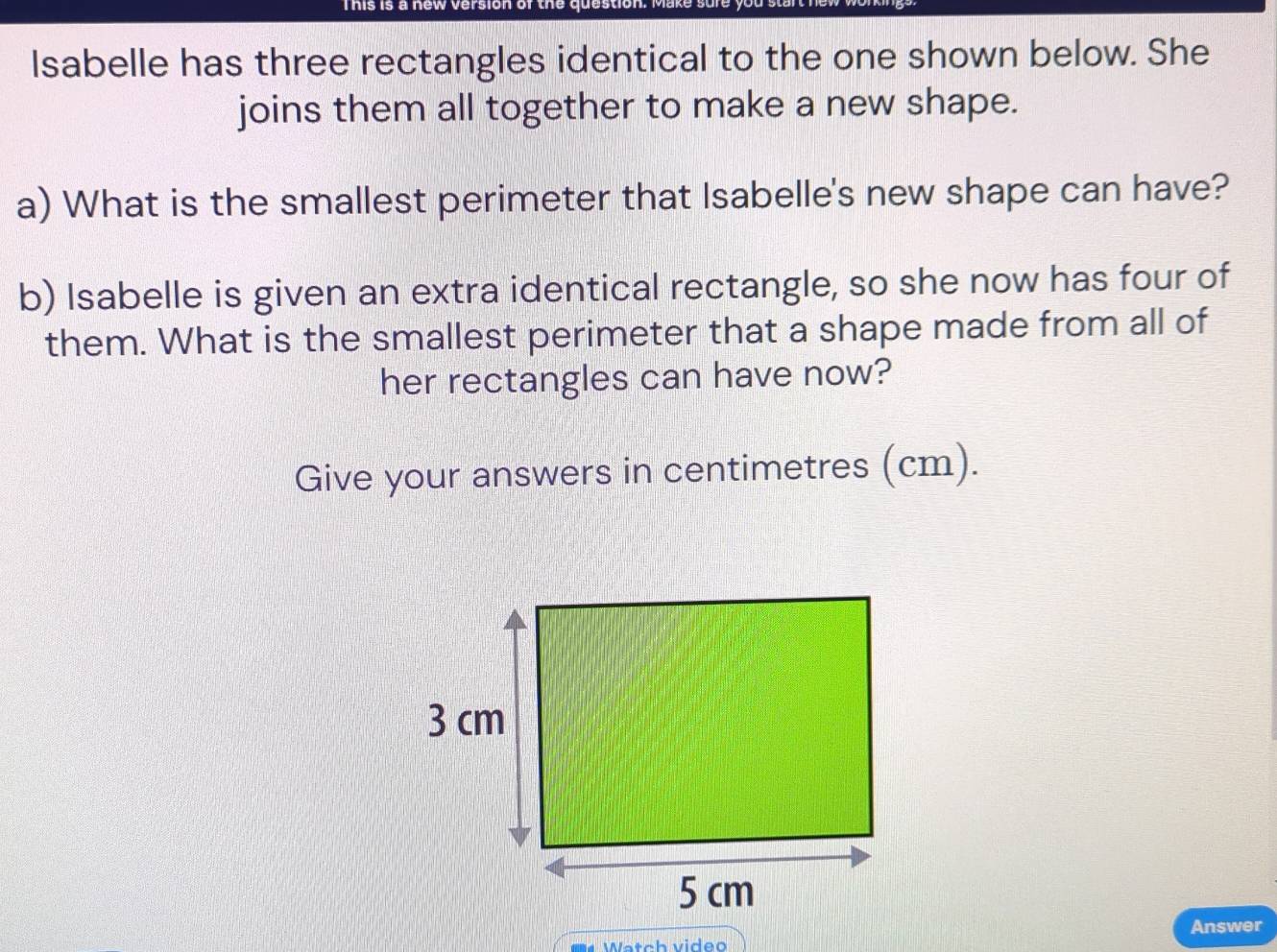 This is a new version of the question. 
lsabelle has three rectangles identical to the one shown below. She 
joins them all together to make a new shape. 
a) What is the smallest perimeter that Isabelle's new shape can have? 
b) Isabelle is given an extra identical rectangle, so she now has four of 
them. What is the smallest perimeter that a shape made from all of 
her rectangles can have now? 
Give your answers in centimetres (cm). 
Answer 
Watch video