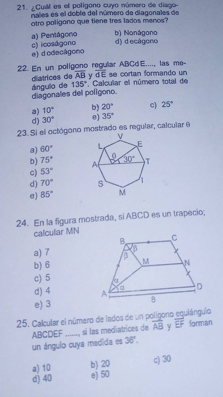 ¿Cuál es el polígono cuyo número de diago-
nales es el doble del número de diagonales de
otro polígono que tiene tres lados menos?
a) Pentágono b) Nonágono
c) icoságono d) d ecágono
e) d odecágono
22. En un polígono regular ABCd E...., las me-
diatrices de overline AB y overline dE se cortan formando un
ángulo de 135°. Calcular el número total de
diagonales del polígono.
a) 10°
b) 20° c) 25°
d) 30°
e) 35°
23. Si el octógono mostrado es regular, calcular θ
a) 60°
b) 75°
c) 53°
d) 70°
e) 85°
24. En la figura mostrada, si ABCD es un trapecio;
calcular MN
a) 7
b) 6
c) 5
d) 4
e) 3
25. Calcular el número de lados de un polígono equiángulo
ABCDEF _..., si las mediatrices de overline AB overline EF forman
un ángulo cuya medida es 36°.
a) 10 b) 20 c) 30
d) 40 e) 50