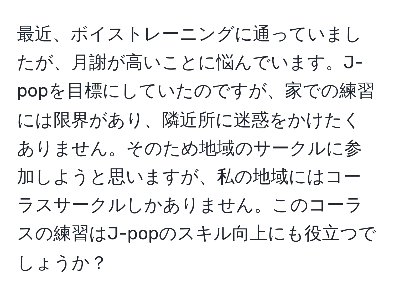 最近、ボイストレーニングに通っていましたが、月謝が高いことに悩んでいます。J-popを目標にしていたのですが、家での練習には限界があり、隣近所に迷惑をかけたくありません。そのため地域のサークルに参加しようと思いますが、私の地域にはコーラスサークルしかありません。このコーラスの練習はJ-popのスキル向上にも役立つでしょうか？