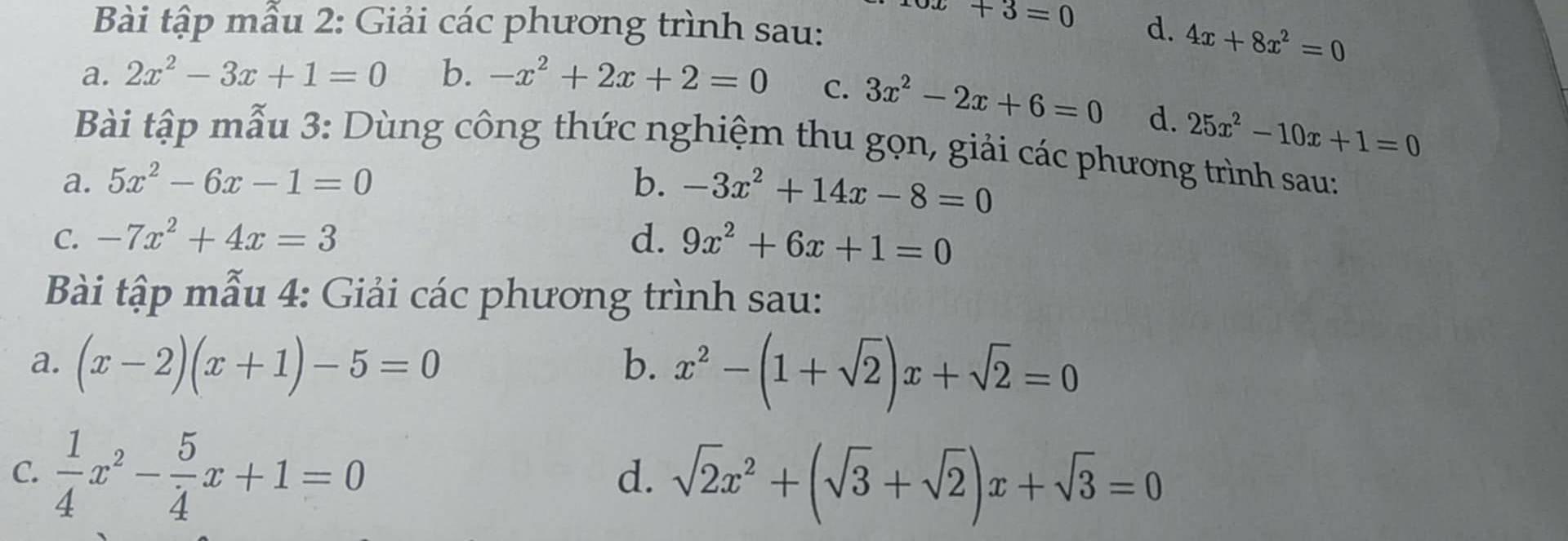 x+3=0
Bài tập mẫu 2: Giải các phương trình sau: d. 4x+8x^2=0
a. 2x^2-3x+1=0 b. -x^2+2x+2=0 C. 3x^2-2x+6=0 d. 25x^2-10x+1=0
Bài tập mẫu 3: Dùng công thức nghiệm thu gọn, giải các phương trình sau: 
a. 5x^2-6x-1=0 b. -3x^2+14x-8=0
C. -7x^2+4x=3 d. 9x^2+6x+1=0
Bài tập mẫu 4: Giải các phương trình sau: 
a. (x-2)(x+1)-5=0 b. x^2-(1+sqrt(2))x+sqrt(2)=0
C.  1/4 x^2- 5/4 x+1=0 sqrt(2)x^2+(sqrt(3)+sqrt(2))x+sqrt(3)=0
d.