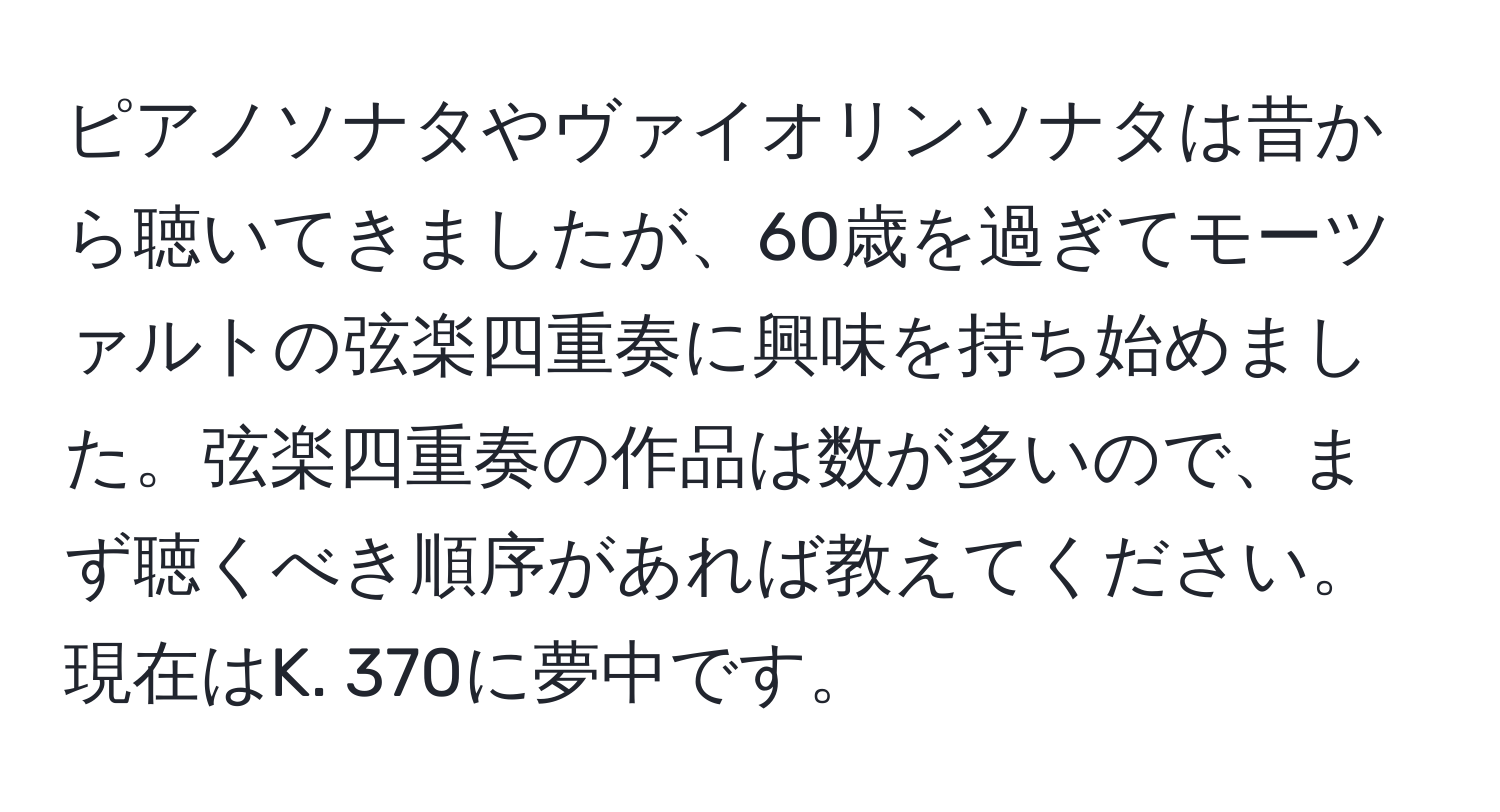 ピアノソナタやヴァイオリンソナタは昔から聴いてきましたが、60歳を過ぎてモーツァルトの弦楽四重奏に興味を持ち始めました。弦楽四重奏の作品は数が多いので、まず聴くべき順序があれば教えてください。現在はK. 370に夢中です。