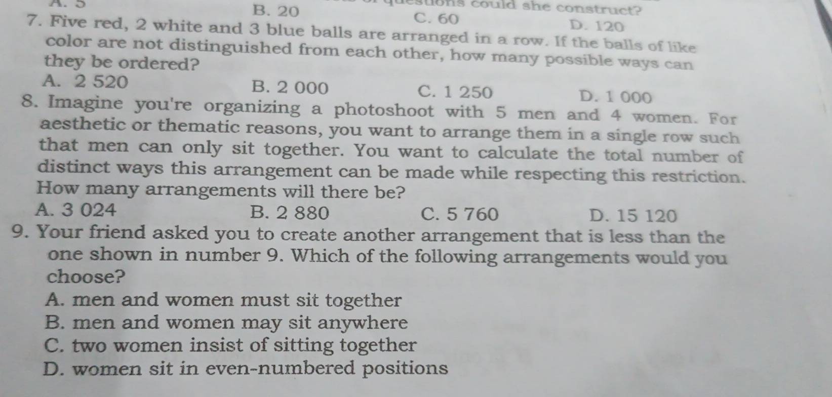 questons could she construct?
A. D B. 20 C. 60
D. 120
7. Five red, 2 white and 3 blue balls are arranged in a row. If the balls of like
color are not distinguished from each other, how many possible ways can
they be ordered?
A. 2 520 B. 2 000 C. 1 250 D. 1 000
8. Imagine you're organizing a photoshoot with 5 men and 4 women. For
aesthetic or thematic reasons, you want to arrange them in a single row such
that men can only sit together. You want to calculate the total number of
distinct ways this arrangement can be made while respecting this restriction.
How many arrangements will there be?
A. 3 024 B. 2 880 C. 5 760 D. 15 120
9. Your friend asked you to create another arrangement that is less than the
one shown in number 9. Which of the following arrangements would you
choose?
A. men and women must sit together
B. men and women may sit anywhere
C. two women insist of sitting together
D. women sit in even-numbered positions